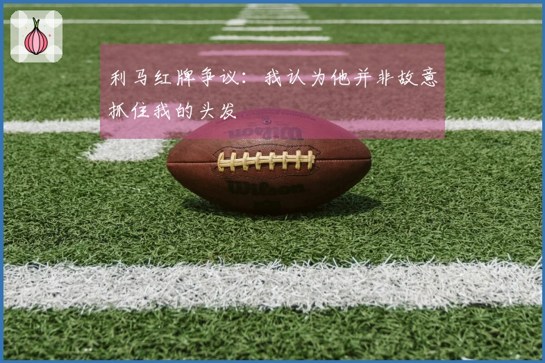 利马红牌争议：我认为他并非故意抓住我的头发