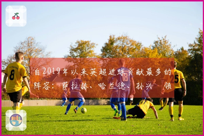 自2019年以来英超进球贡献最多的阵容：萨拉赫、哈兰德、孙兴慜领衔