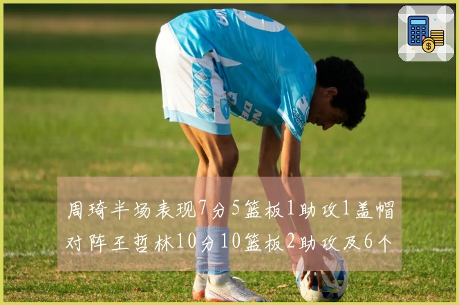 周琦半场表现7分5篮板1助攻1盖帽对阵王哲林10分10篮板2助攻及6个前场篮板