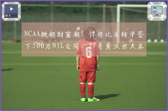 NCAA掀起财富潮！悍将比东转学签下500万NIL合同，27号秀沃尔夫本赛季获280万