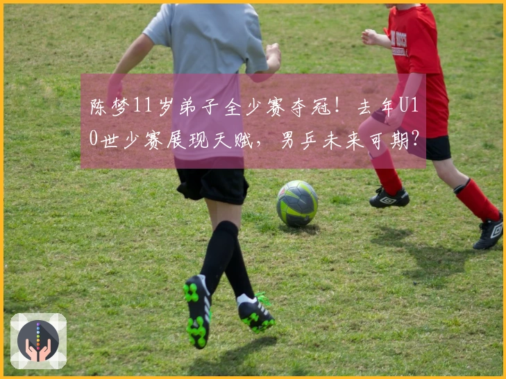 陈梦11岁弟子全少赛夺冠！去年U10世少赛展现天赋，男乒未来可期？