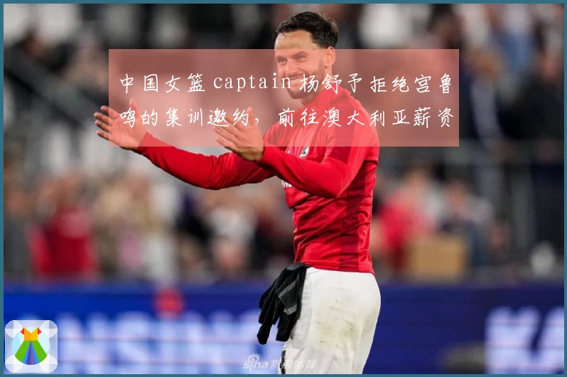 中国女篮 captain 杨舒予拒绝宫鲁鸣的集训邀约，前往澳大利亚薪资引人关注