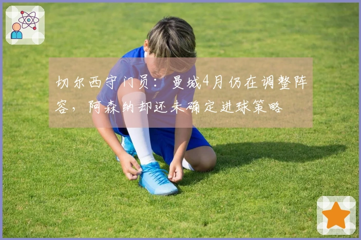 切尔西守门员：曼城4月仍在调整阵容，阿森纳却还未确定进球策略