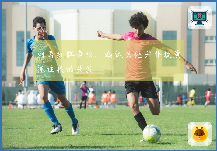 利马红牌争议：我认为他并非故意抓住我的头发