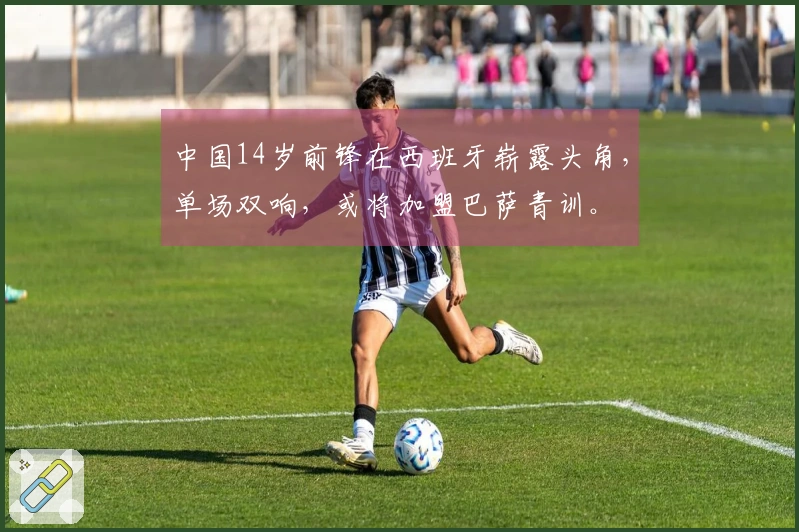中国14岁前锋在西班牙崭露头角，单场双响，或将加盟巴萨青训。