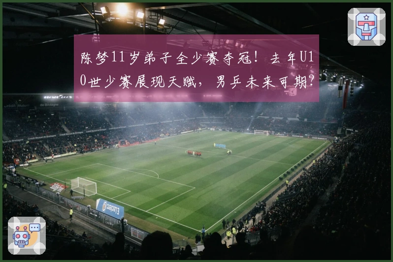 陈梦11岁弟子全少赛夺冠！去年U10世少赛展现天赋，男乒未来可期？