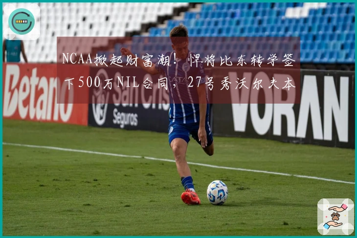NCAA掀起财富潮！悍将比东转学签下500万NIL合同，27号秀沃尔夫本赛季获280万