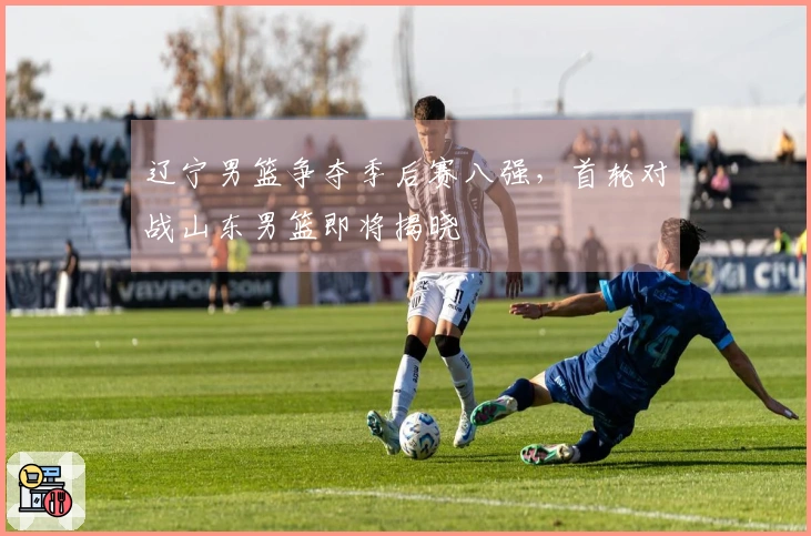 辽宁男篮争夺季后赛八强，首轮对战山东男篮即将揭晓