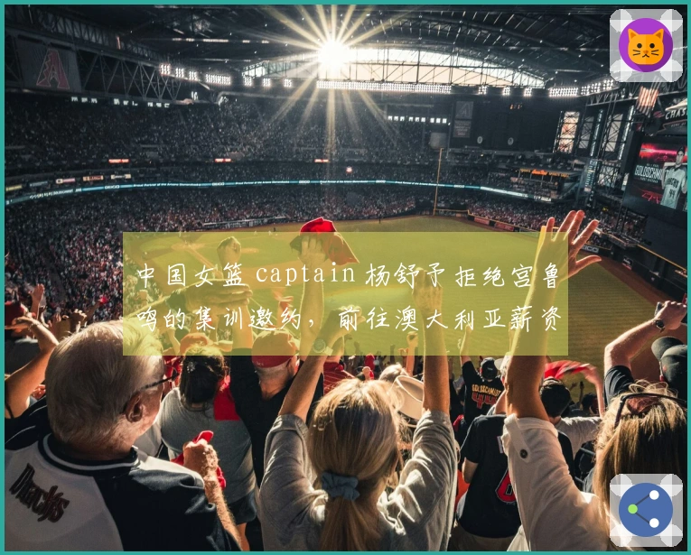 中国女篮 captain 杨舒予拒绝宫鲁鸣的集训邀约，前往澳大利亚薪资引人关注